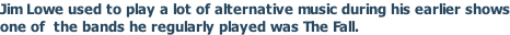 Jim Lowe used to play a lot of alternative music during his earlier shows one of  the bands he regularly played was The Fall.
